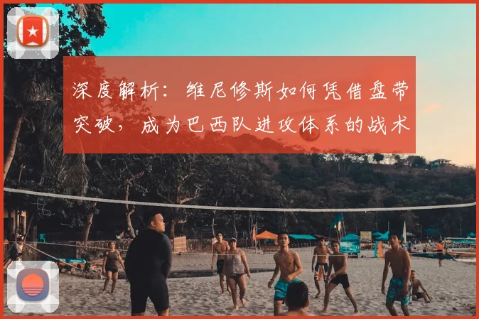 深度解析：维尼修斯如何凭借盘带突破，成为巴西队进攻体系的战术核心与关键先生