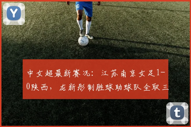 中女超最新赛况：江苏南京女足1-0陕西，龙新彤制胜球助球队全取三分