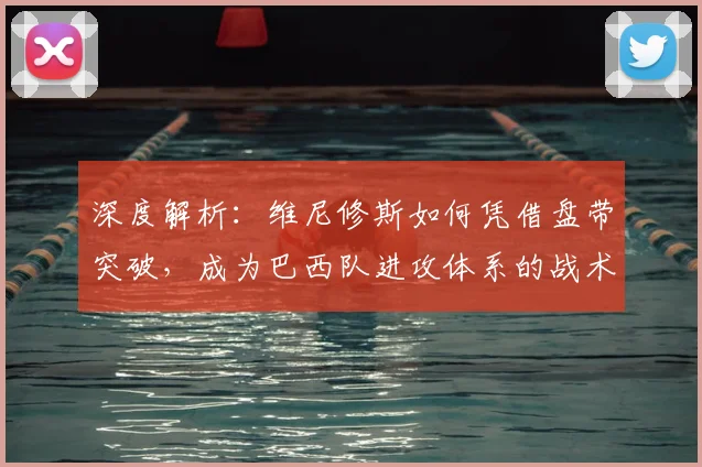 深度解析:维尼修斯如何凭借盘带突破,成为巴西队进攻体系的战术核心与关键先生