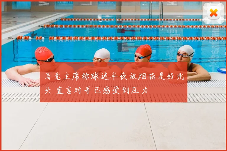 马竞主席称球迷半夜放烟花是好兆头 直言对手已感受到压力