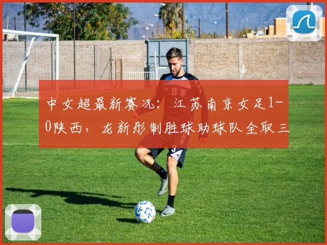 中女超最新赛况:江苏南京女足1-0陕西,龙新彤制胜球助球队全取三分