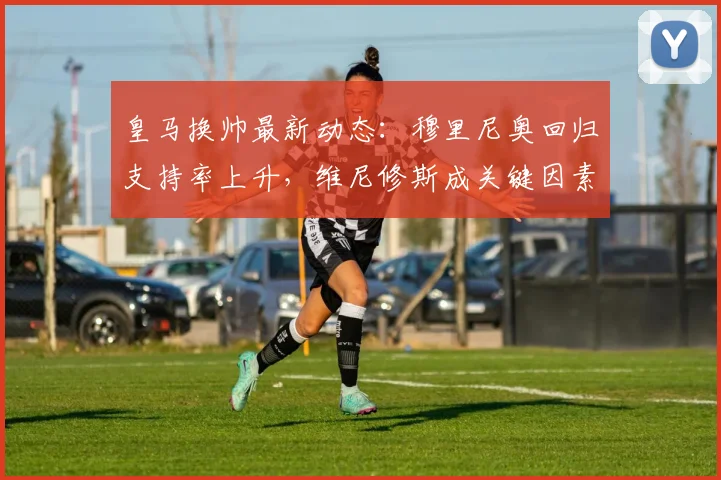 皇马换帅最新动态：穆里尼奥回归支持率上升，维尼修斯成关键因素分析