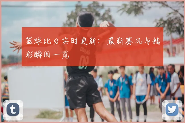 篮球比分实时更新:最新赛况与精彩瞬间一览